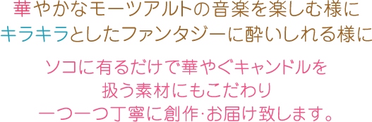 華やかなモーツアルトの音楽を楽しむ様に
キラキラとしたファンタジーに酔いしれる様に
ソコに有るだけで華やぐキャンドルを
扱う素材にもこだわり
一つ一つ丁寧に創作・お届け致します。